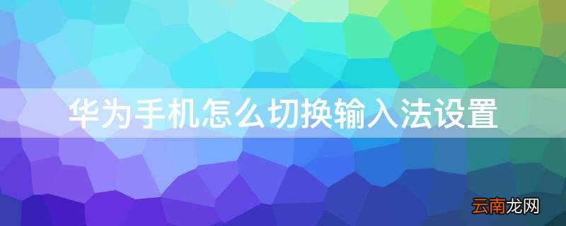华为手机切换输入法在哪里设置 华为手机怎么切换输入法设置