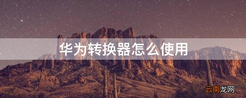 华为转换器怎么使用教程视频 华为转换器怎么使用