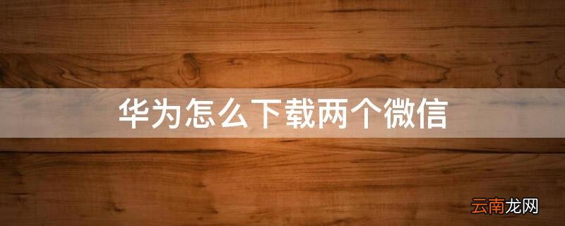 华为怎么下载两个微信 华为怎么下载两个微信分身
