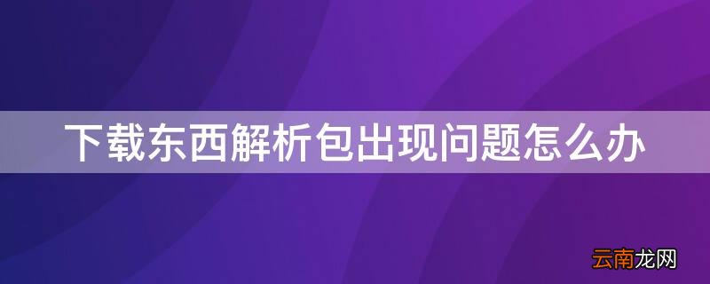 下载东西解析包出现问题怎么办 下载东西解析包出问题是怎么回事