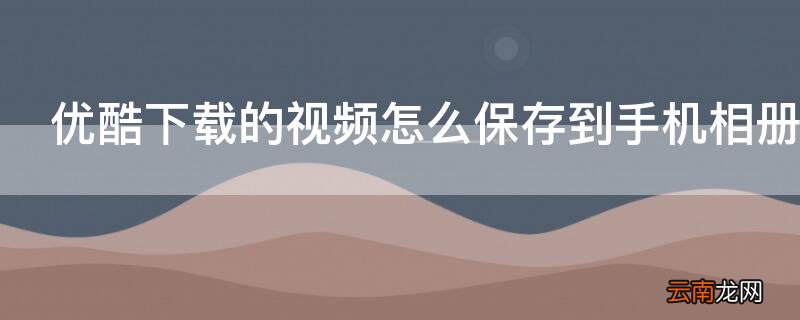 优酷下载的视频怎么保存到手机相册里 优酷下载的视频怎么保存到手机相册