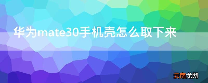 华为mate30epro手机壳怎么取下来 华为mate30手机壳怎么取下来