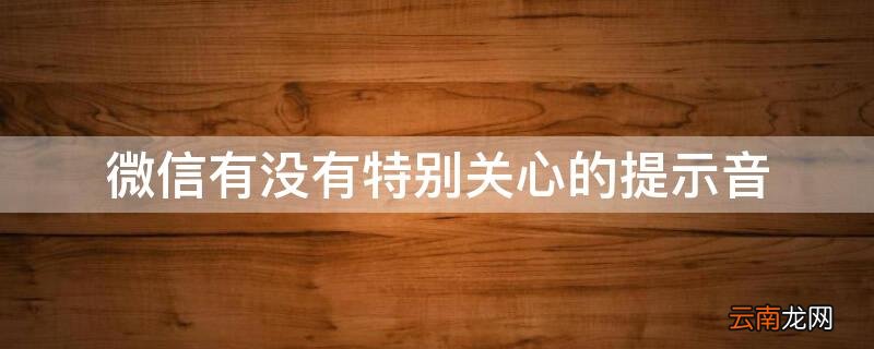 微信上有没有特别关心提示音 微信有没有特别关心的提示音