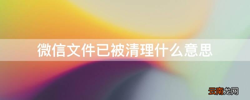 微信文件已被清理什么意思 微信文件已被清理什么意思啊