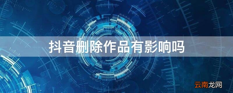 抖音删除作品有影响吗会不会限流 抖音删除作品有影响吗