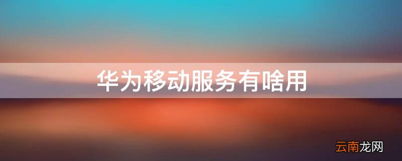 华为移动服务有什么用 华为移动服务有啥用