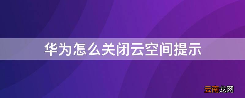 华为怎么关闭云空间提示内容 华为怎么关闭云空间提示