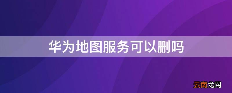 华为地图为什么不能用 华为地图服务可以删吗