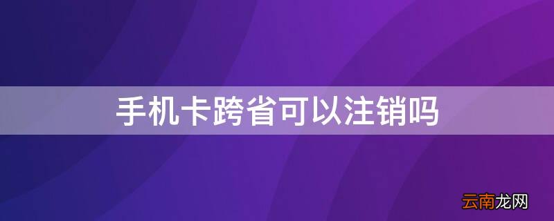 手机卡跨省能注销吗 手机卡跨省可以注销吗