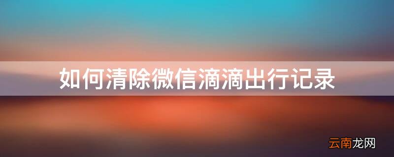 怎么清理微信滴滴出行记录 如何清除微信滴滴出行记录