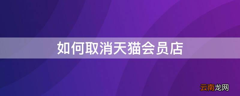 如何取消天猫会员店 如何取消天猫会员店自动续费