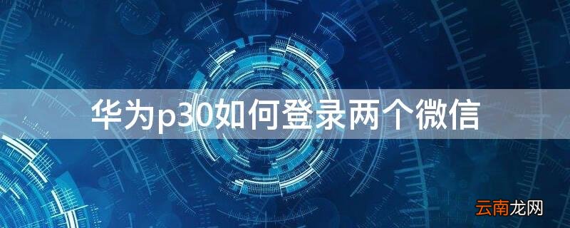 华为p30如何登录两个微信 华为p30如何登录两个微信号