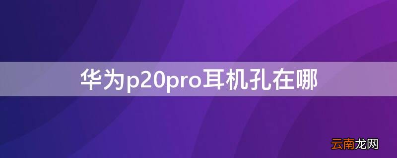 华为p20pro耳机孔在哪 华为p20pro耳机孔在哪个位置图片