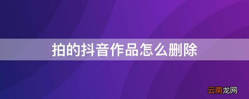 拍的抖音作品怎么删除 拍的抖音作品怎么删除不了