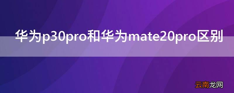 华为p30pro和华为mate20pro区别 华为mate 20pro和p30pro有什么区别