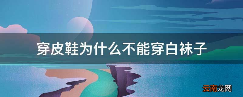穿皮鞋为什么不能穿白袜子