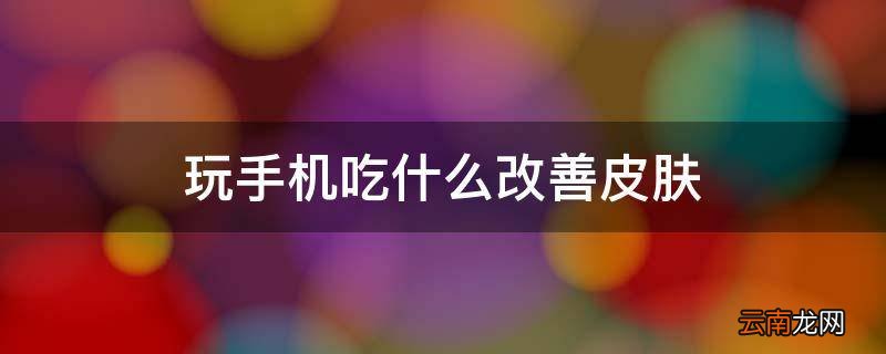 玩手机吃什么改善皮肤