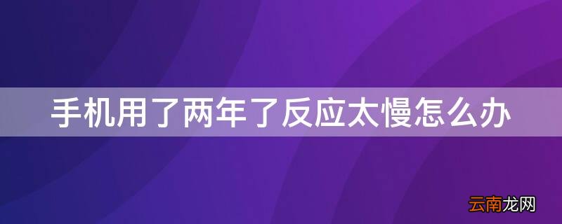 手机用了两年了反应太慢怎么办 手机用了两年反应很慢怎么办