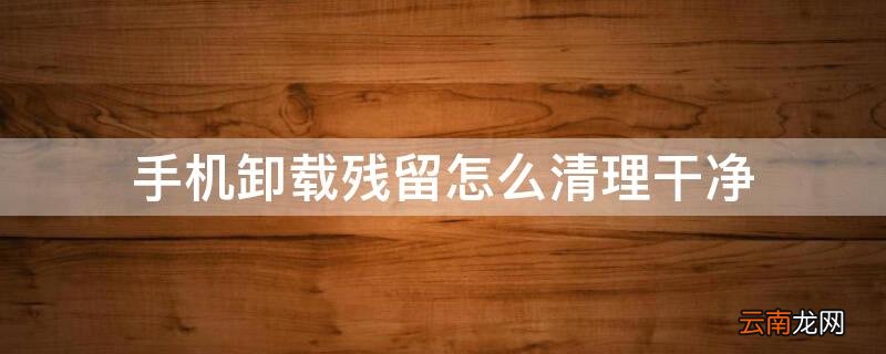 手机卸载残留怎么清理干净 手机如何清理卸载残留