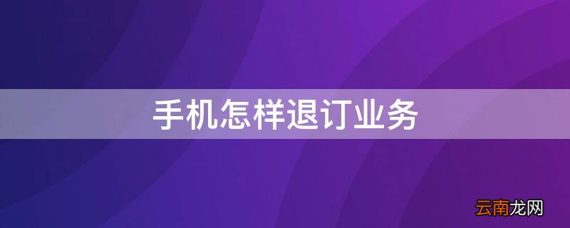 手机怎样退订业务 手机怎么退订业务办理