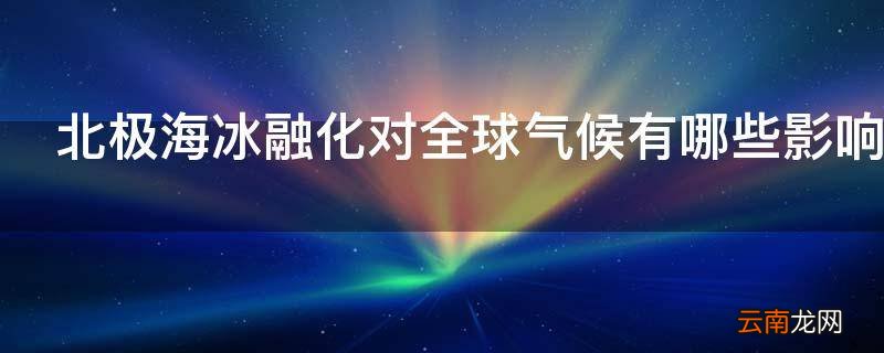北极海冰融化对全球气候有哪些影响