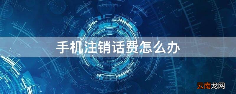 手机注销话费怎么办 手机注销话费怎么办理