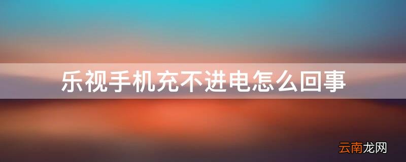 乐视手机充不进电怎么回事华为 乐视手机充不进电怎么回事