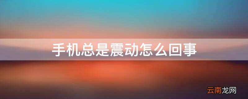 手机总是震动怎么回事啊 手机总是震动怎么回事