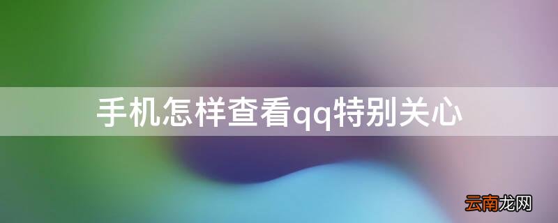 手机怎样查看qq特别关心 手机怎样查看qq特别关心我的人