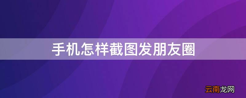 手机怎样截图发朋友圈 如何手机截图发微信朋友圈