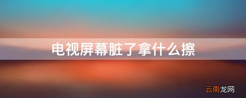 电视屏幕脏了拿什么擦 电视屏幕脏了用啥擦