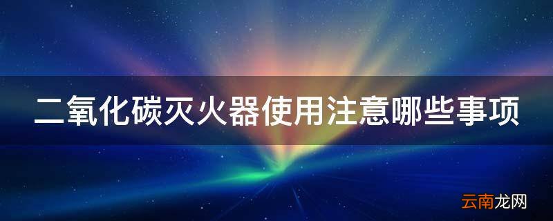二氧化碳灭火器使用注意哪些事项