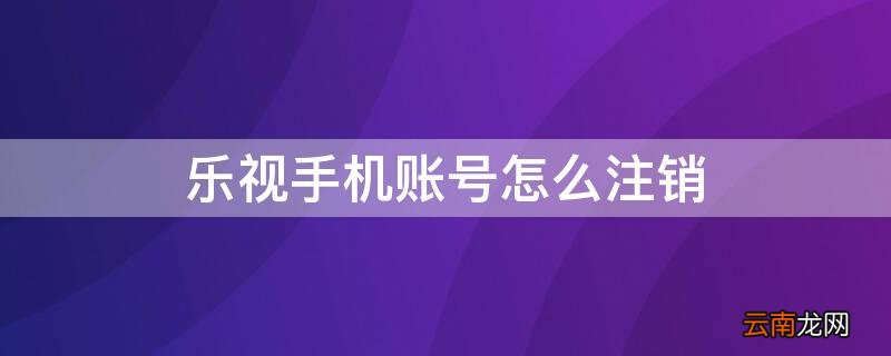 乐视手机账号怎么注销 乐视手机账号怎么注销不了