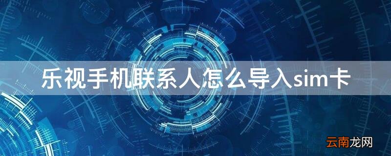 乐视手机联系人怎么导入sim卡 乐视联系人怎么导入新手机