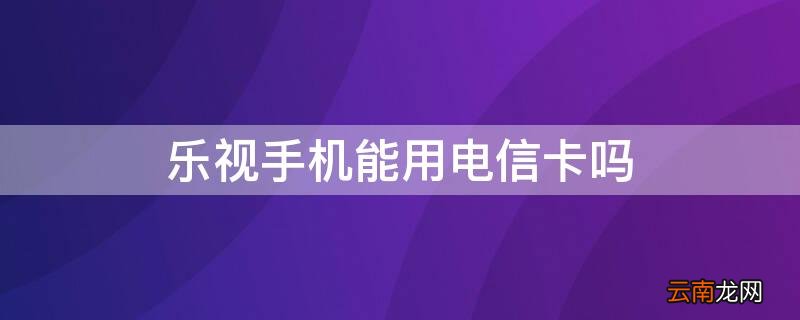 乐视手机能用电信卡吗 乐视手机能用电信卡吗移动