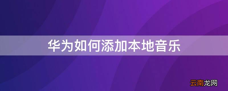 华为如何添加本地音乐 华为如何添加本地音乐为铃声
