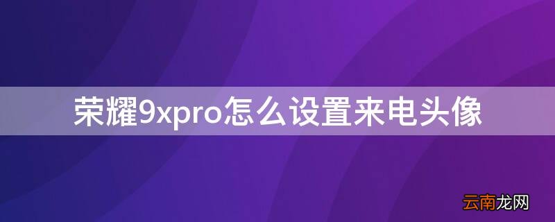 荣耀9xpro怎么设置来电头像 荣耀9x怎么设置来电秀