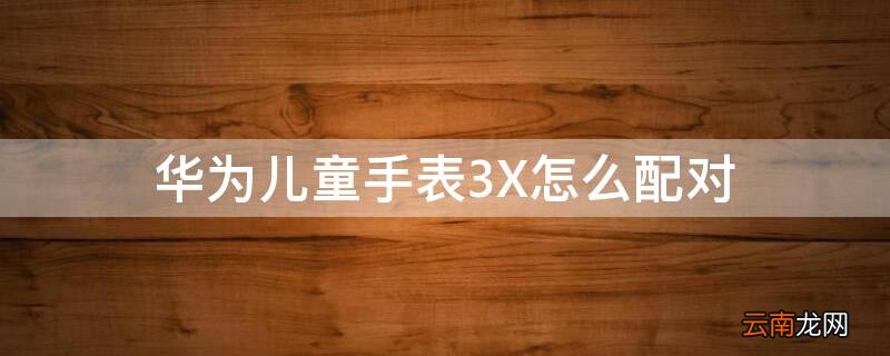 华为儿童手表3x怎么连接手机 华为儿童手表3X怎么配对