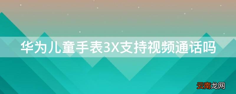 华为儿童手表3X支持视频通话吗 华为儿童手表3x可以视频通话吗