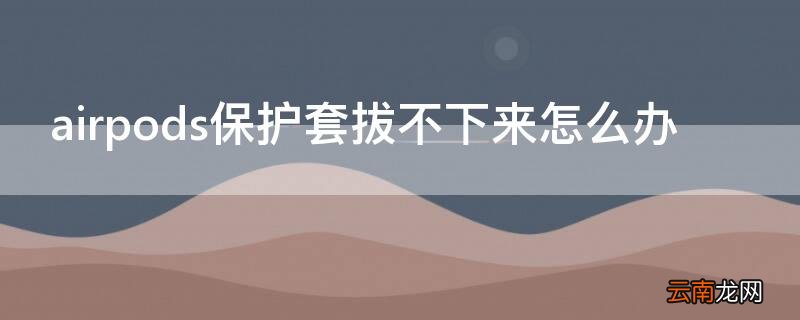 airpods保护套怎么脱 airpods保护套拔不下来怎么办