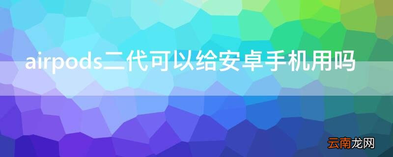 airpods2代安卓手机可以用吗 airpods二代可以给安卓手机用吗