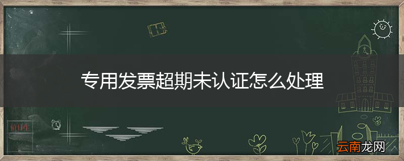 专用发票超期未认证怎么处理