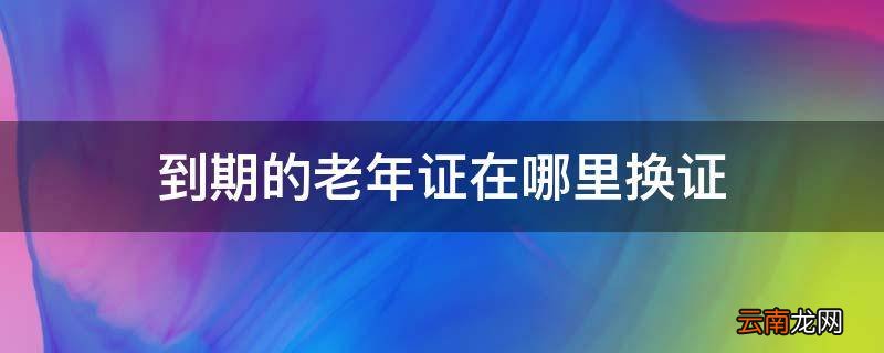 到期的老年证在哪里换证