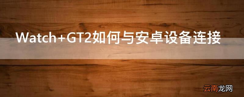 Watch GT2如何与安卓设备连接