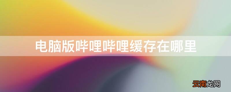 电脑版哔哩哔哩缓存在哪里 电脑版哔哩哔哩缓存在哪里了
