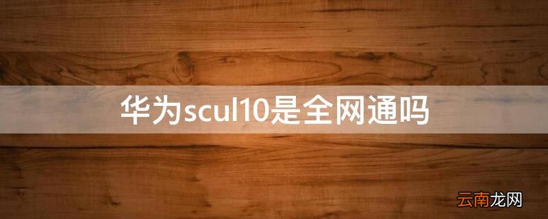 华为scul10是什么手机 华为scul10是全网通吗