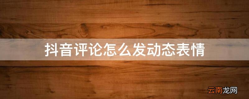 抖音评论怎么发动态表情 抖音评论怎么发动态图