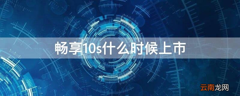 畅享10啥时候上市 畅享10s什么时候上市