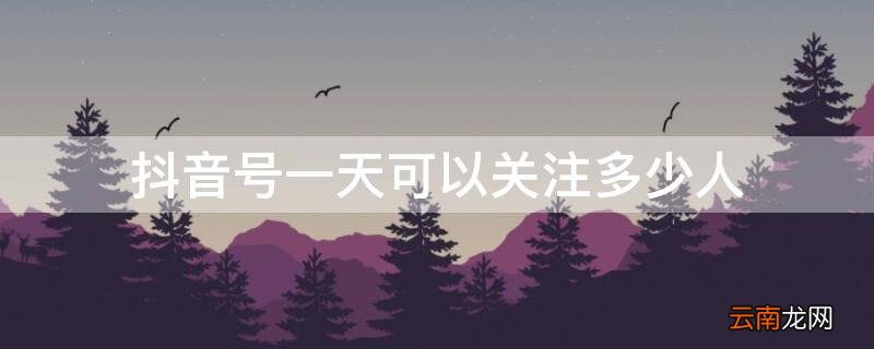 抖音号一天可以关注多少人 一个抖音账号一天能关注多少人
