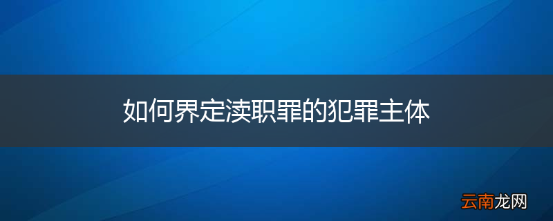 如何界定渎职罪的犯罪主体